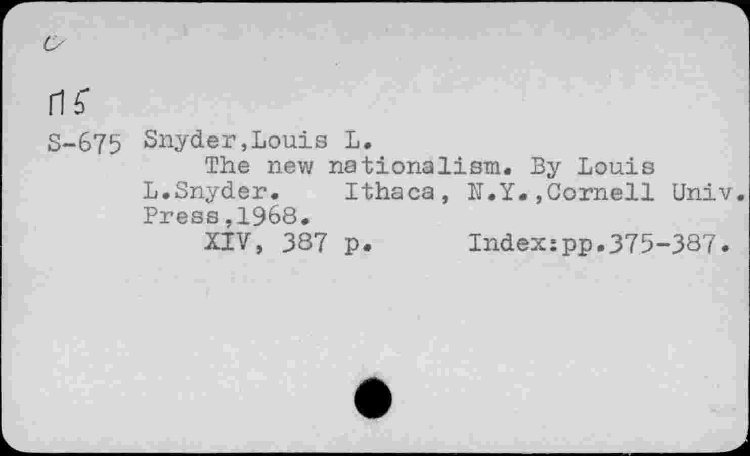 ﻿nf
S-675 Snyder,Louis L.
The new nationalism. By Louis
L.Snyder.	Ithaca, N.Y.»Cornell Univ.
Press,1968.
XIV, 387 p.	Index:pp.375-387.